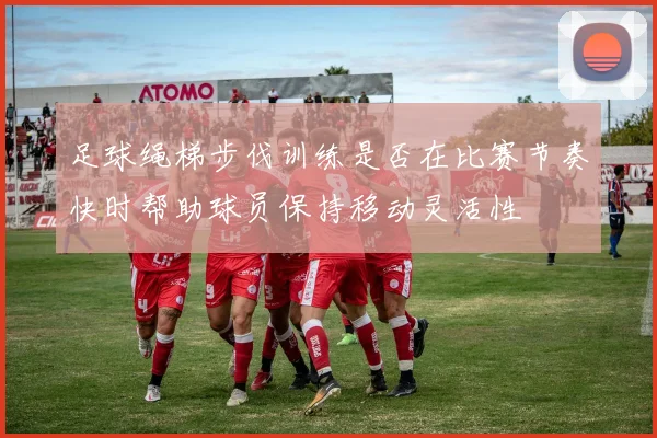 足球绳梯步伐训练是否在比赛节奏快时帮助球员保持移动灵活性